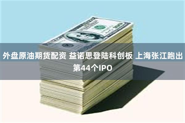 外盘原油期货配资 益诺思登陆科创板 上海张江跑出第44个IPO