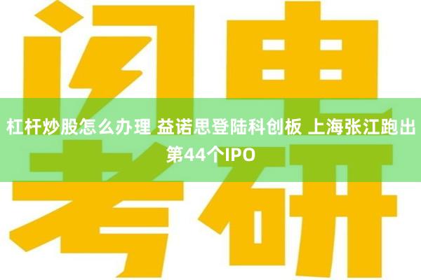 杠杆炒股怎么办理 益诺思登陆科创板 上海张江跑出第44个IPO