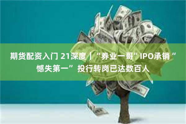 期货配资入门 21深度｜“券业一哥”IPO承销“憾失第一” 投行转岗已达数百人