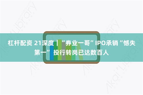 杠杆配资 21深度｜“券业一哥”IPO承销“憾失第一” 投行转岗已达数百人