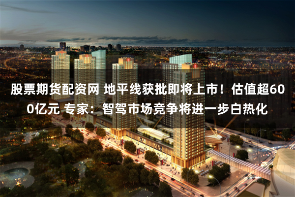 股票期货配资网 地平线获批即将上市！估值超600亿元 专家：智驾市场竞争将进一步白热化