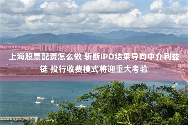 上海股票配资怎么做 斩断IPO结果导向中介利益链 投行收费模式将迎重大考验