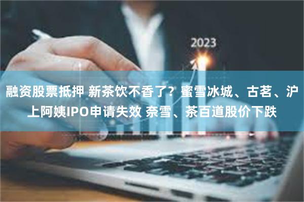 融资股票抵押 新茶饮不香了？蜜雪冰城、古茗、沪上阿姨IPO申请失效 奈雪、茶百道股价下跌