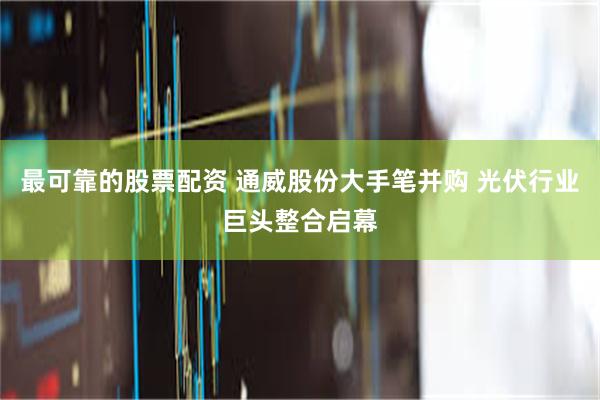 最可靠的股票配资 通威股份大手笔并购 光伏行业巨头整合启幕