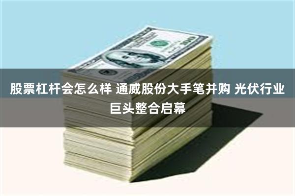 股票杠杆会怎么样 通威股份大手笔并购 光伏行业巨头整合启幕