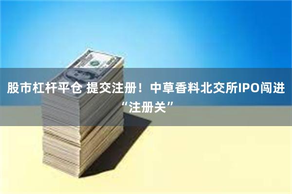 股市杠杆平仓 提交注册！中草香料北交所IPO闯进“注册关”