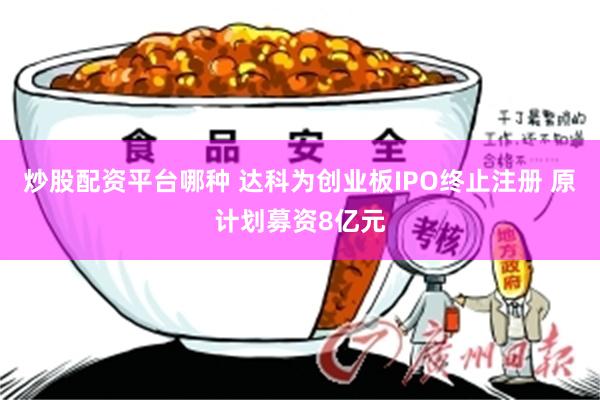 炒股配资平台哪种 达科为创业板IPO终止注册 原计划募资8亿元