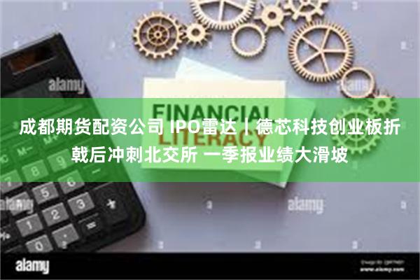 成都期货配资公司 IPO雷达｜德芯科技创业板折戟后冲刺北交所 一季报业绩大滑坡