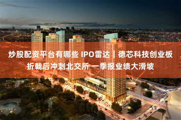 炒股配资平台有哪些 IPO雷达｜德芯科技创业板折戟后冲刺北交所 一季报业绩大滑坡