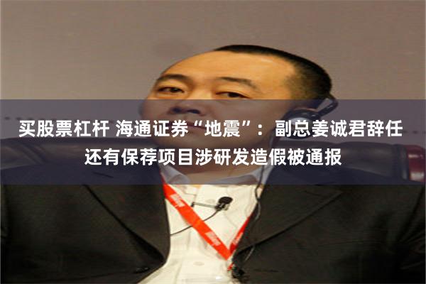 买股票杠杆 海通证券“地震”：副总姜诚君辞任 还有保荐项目涉研发造假被通报