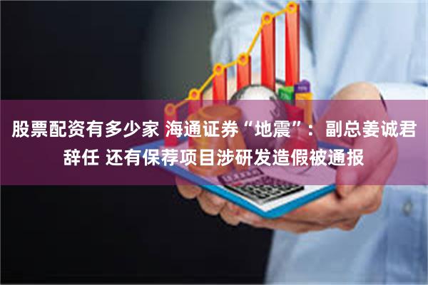 股票配资有多少家 海通证券“地震”：副总姜诚君辞任 还有保荐项目涉研发造假被通报