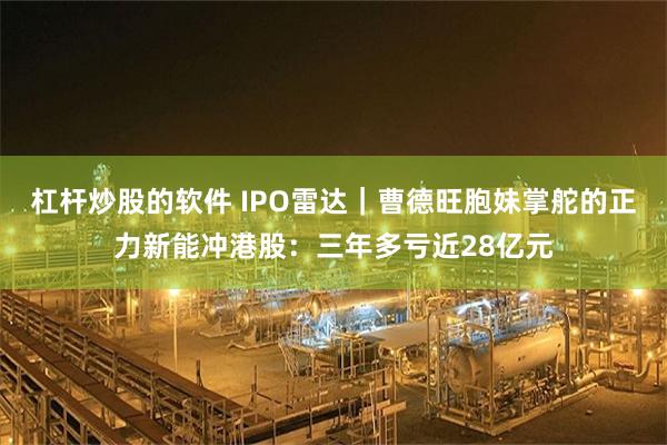 杠杆炒股的软件 IPO雷达｜曹德旺胞妹掌舵的正力新能冲港股：三年多亏近28亿元