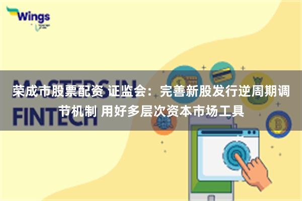 荣成市股票配资 证监会：完善新股发行逆周期调节机制 用好多层次资本市场工具