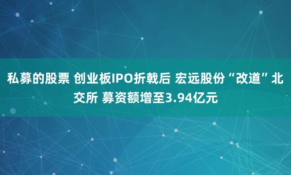 私募的股票 创业板IPO折戟后 宏远股份“改道”北交所 募资额增至3.94亿元