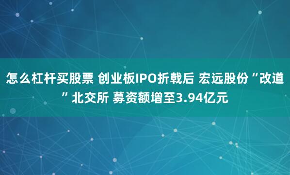 怎么杠杆买股票 创业板IPO折戟后 宏远股份“改道”北交所 募资额增至3.94亿元