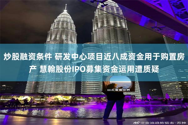 炒股融资条件 研发中心项目近八成资金用于购置房产 慧翰股份IPO募集资金运用遭质疑