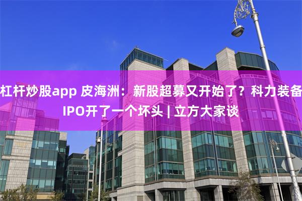 杠杆炒股app 皮海洲：新股超募又开始了？科力装备IPO开了一个坏头 | 立方大家谈