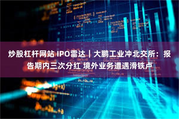 炒股杠杆网站 IPO雷达｜大鹏工业冲北交所：报告期内三次分红 境外业务遭遇滑铁卢
