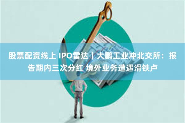 股票配资线上 IPO雷达｜大鹏工业冲北交所：报告期内三次分红 境外业务遭遇滑铁卢