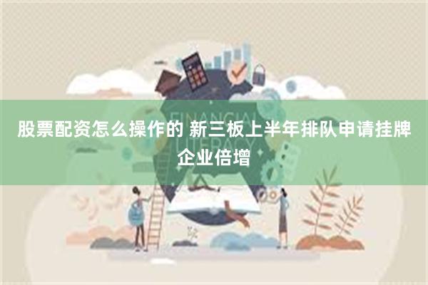 股票配资怎么操作的 新三板上半年排队申请挂牌企业倍增