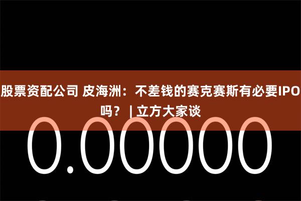 股票资配公司 皮海洲：不差钱的赛克赛斯有必要IPO吗？ | 立方大家谈