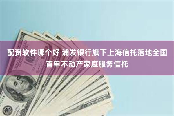 配资软件哪个好 浦发银行旗下上海信托落地全国首单不动产家庭服务信托