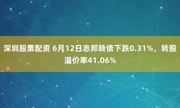 深圳股票配资 6月12日志邦转债下跌0.31%，转股溢价率41.06%