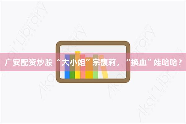广安配资炒股 “大小姐”宗馥莉，“换血”娃哈哈？