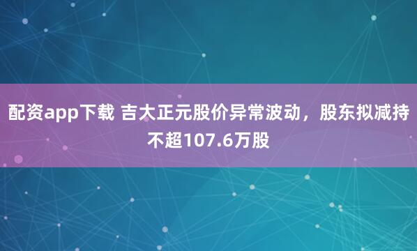 配资app下载 吉大正元股价异常波动，股东拟减持不超107.6万股