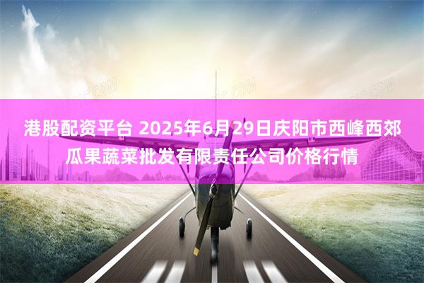 港股配资平台 2025年6月29日庆阳市西峰西郊瓜果蔬菜批发有限责任公司价格行情