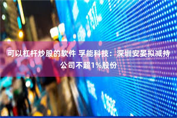 可以杠杆炒股的软件 孚能科技：深圳安晏拟减持公司不超1%股份