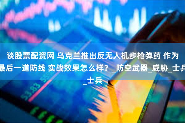 谈股票配资网 乌克兰推出反无人机步枪弹药 作为最后一道防线 实战效果怎么样？_防空武器_威胁_士兵