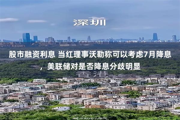 股市融资利息 当红理事沃勒称可以考虑7月降息，美联储对是否降息分歧明显