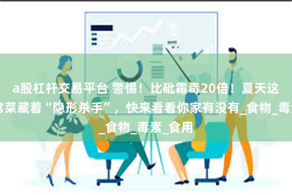 a股杠杆交易平台 警惕！比砒霜毒20倍！夏天这3类家常菜藏着“隐形杀手”，快来看看你家有没有_食物_毒素_食用