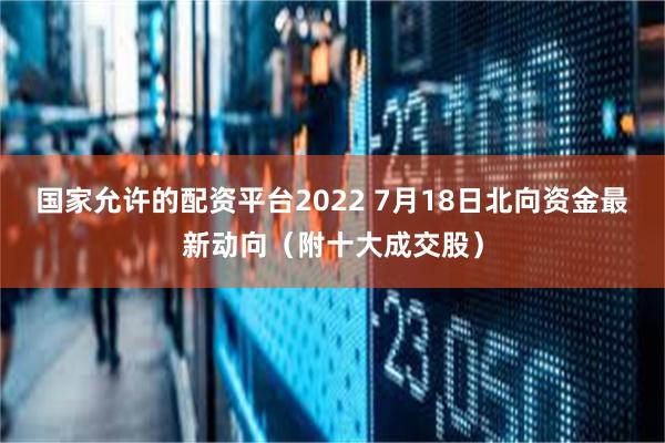 国家允许的配资平台2022 7月18日北向资金最新动向（附十大成交股）