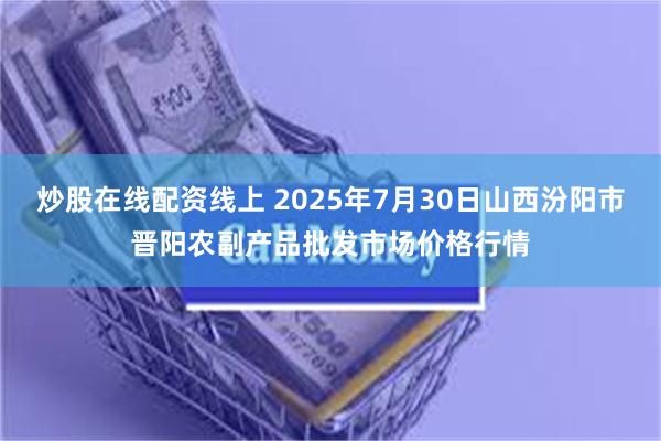 炒股在线配资线上 2025年7月30日山西汾阳市晋阳农副产品批发市场价格行情