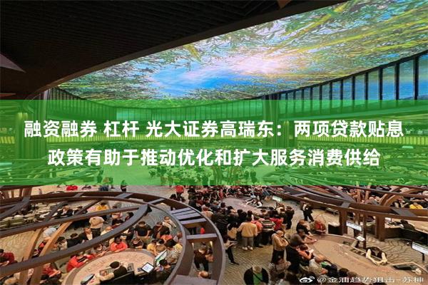 融资融券 杠杆 光大证券高瑞东：两项贷款贴息政策有助于推动优化和扩大服务消费供给