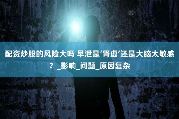配资炒股的风险大吗 早泄是‘肾虚’还是大脑太敏感？_影响_问题_原因复杂