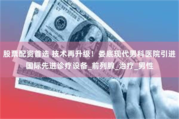 股票配资首选 技术再升级！娄底现代男科医院引进国际先进诊疗设备_前列腺_治疗_男性