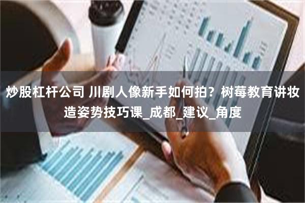 炒股杠杆公司 川剧人像新手如何拍？树莓教育讲妆造姿势技巧课_成都_建议_角度