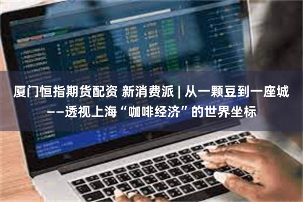 厦门恒指期货配资 新消费派 | 从一颗豆到一座城——透视上海“咖啡经济”的世界坐标