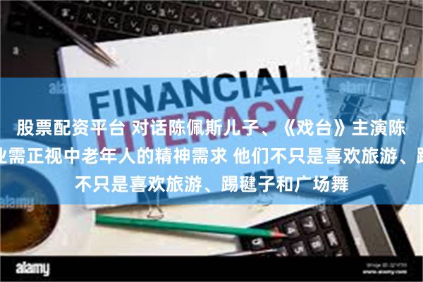 股票配资平台 对话陈佩斯儿子、《戏台》主演陈大愚：演员行业需正视中老年人的精神需求 他们不只是喜欢旅游、踢毽子和广场舞