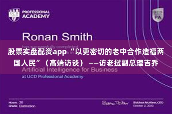 股票实盘配资app “以更密切的老中合作造福两国人民”（高端访谈） ——访老挝副总理吉乔