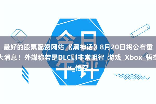 最好的股票配资网站 《黑神话》8月20日将公布重大消息！外媒称若是DLC则非常明智_游戏_Xbox_悟空