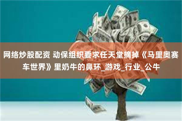 网络炒股配资 动保组织要求任天堂摘掉《马里奥赛车世界》里奶牛的鼻环_游戏_行业_公牛
