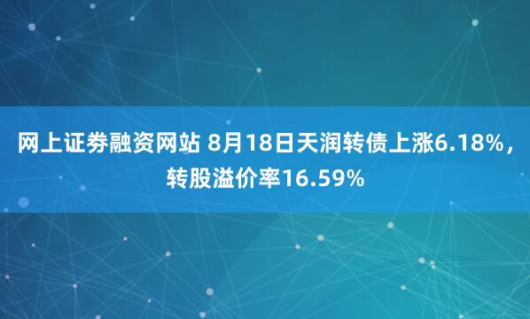 网上证劵融资网站 8月18日天润转债上涨6.18%，转股溢价率16.59%