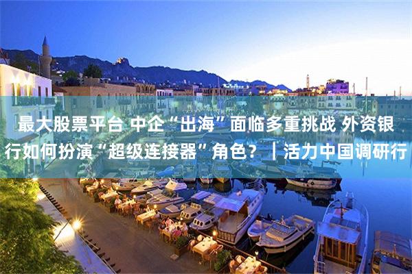 最大股票平台 中企“出海”面临多重挑战 外资银行如何扮演“超级连接器”角色？｜活力中国调研行