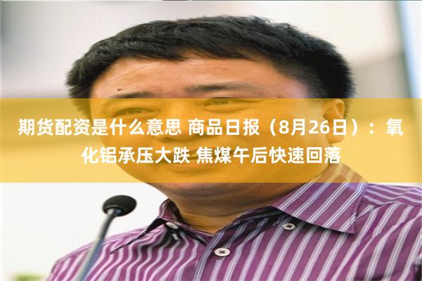 期货配资是什么意思 商品日报（8月26日）：氧化铝承压大跌 焦煤午后快速回落