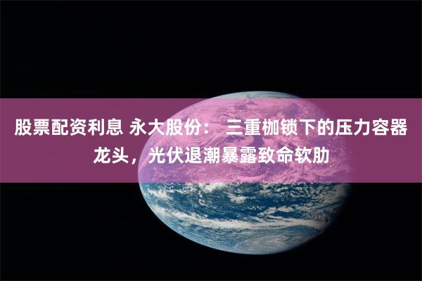 股票配资利息 永大股份: 三重枷锁下的压力容器龙头,光伏退潮暴露致命软肋