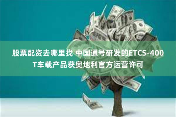 股票配资去哪里找 中国通号研发的ETCS-400T车载产品获奥地利官方运营许可